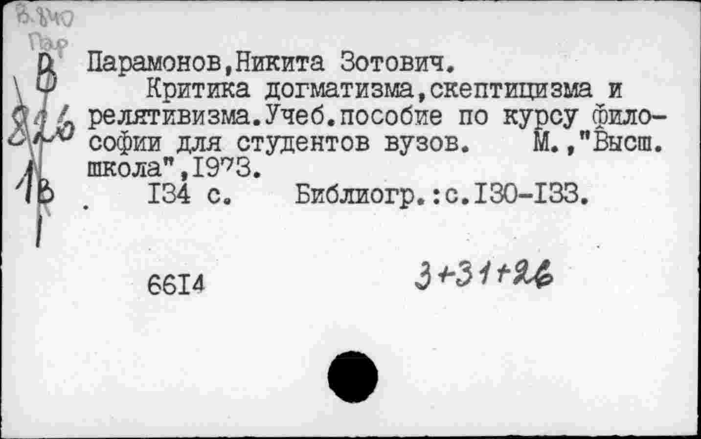 ﻿Парамонов,Никита Зотович.
Критика догматизма,скептицизма и релятивизма.Учеб.пособие по курсу философии для студентов вузов. М.»"Высш. школа",19’73.
134 с. Библиогр.:с.130-133.
6614
3+31ГЯ4